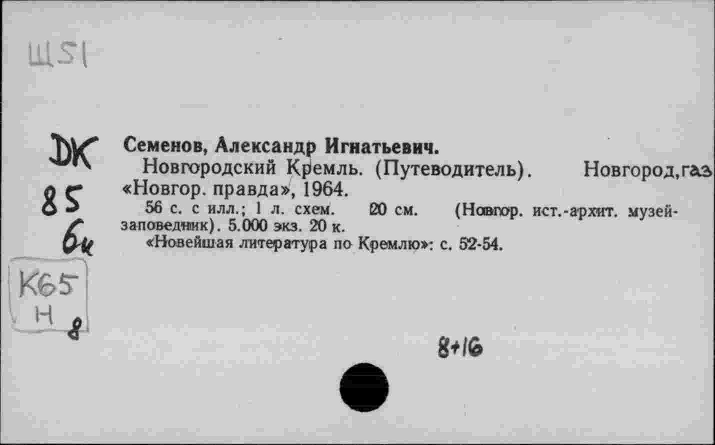 ﻿ULSI
Ж «J fr» Кб?' JI4I
Семенов, Александр Игнатьевич.
Новгородский Кремль. (Путеводитель). Новгород,газ «Новгор. правда», 1964.
56 с. с илл.; 1 л. схем. 20 см. (Новгор. ист.-архит. музей-заповедиик). 5.000 экз. 20 к.
«Новейшая литература по Кремлю»; с. 52-54.
